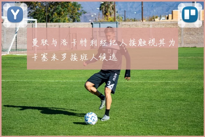 曼联与洛卡特利经纪人接触视其为卡塞米罗接班人候选