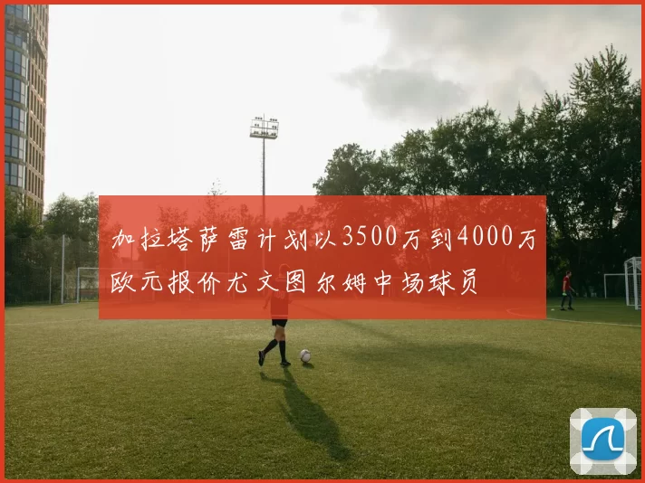 加拉塔萨雷计划以3500万到4000万欧元报价尤文图尔姆中场球员