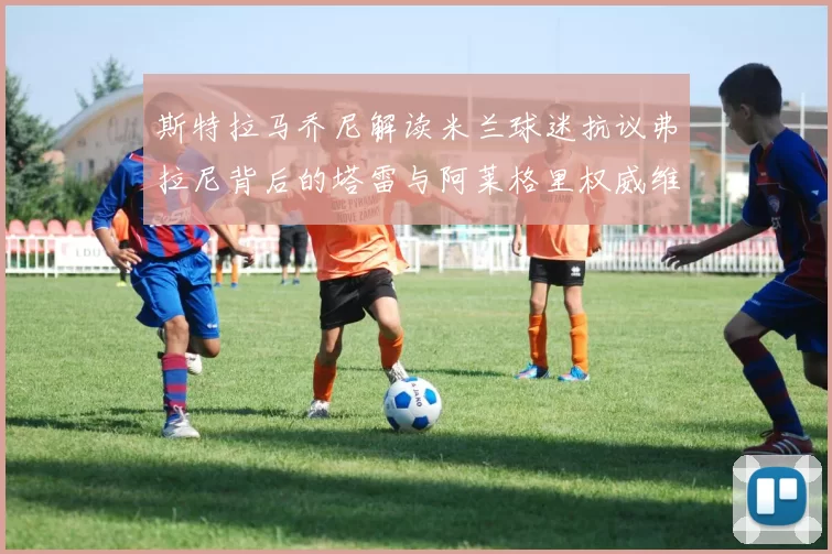 斯特拉马乔尼解读米兰球迷抗议弗拉尼背后的塔雷与阿莱格里权威维护