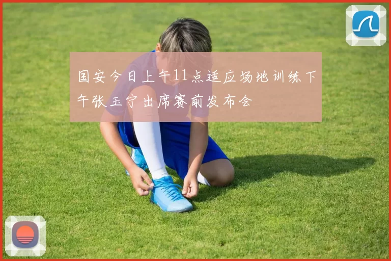 国安今日上午11点适应场地训练下午张玉宁出席赛前发布会