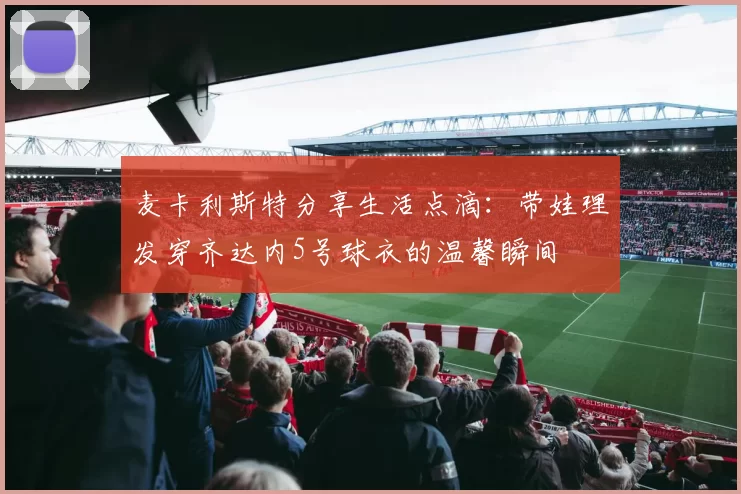 麦卡利斯特分享生活点滴：带娃理发穿齐达内5号球衣的温馨瞬间