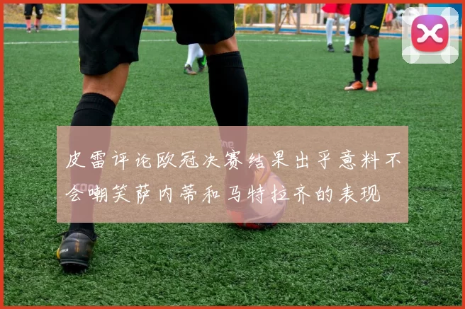 皮雷评论欧冠决赛结果出乎意料不会嘲笑萨内蒂和马特拉齐的表现