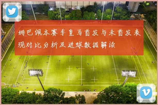 姆巴佩本赛季皇马首发与未首发表现对比分析及进球数据解读