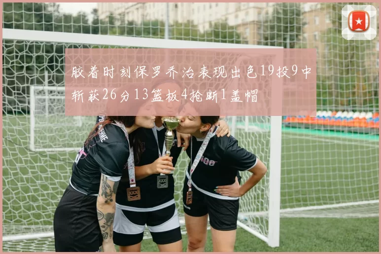 胶着时刻保罗乔治表现出色19投9中斩获26分13篮板4抢断1盖帽