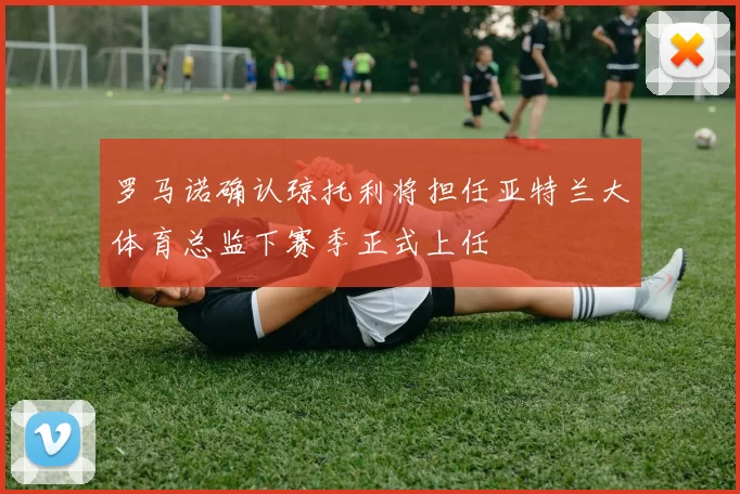 罗马诺确认琼托利将担任亚特兰大体育总监下赛季正式上任