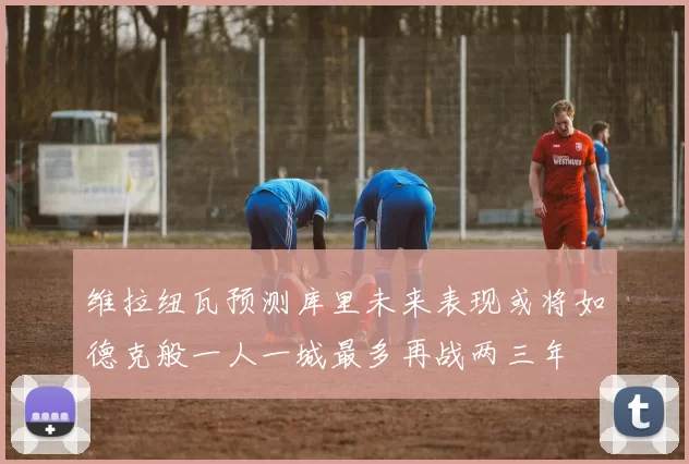维拉纽瓦预测库里未来表现或将如德克般一人一城最多再战两三年