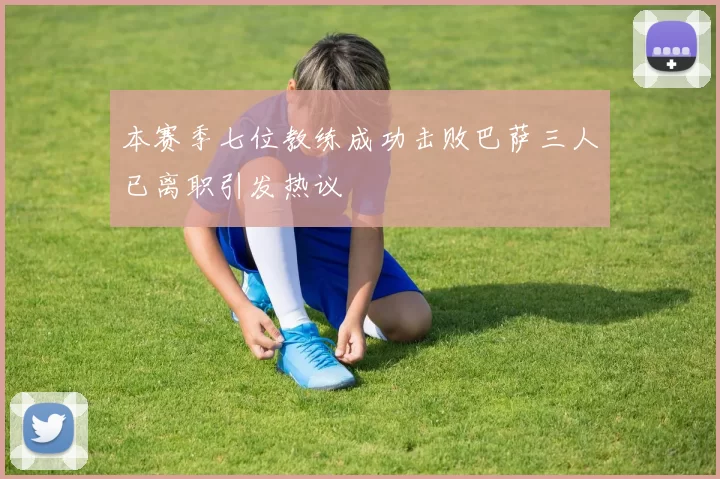 本赛季七位教练成功击败巴萨三人已离职引发热议