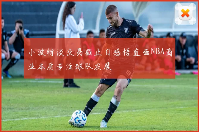 小波特谈交易截止日感悟直面NBA商业本质专注球队发展