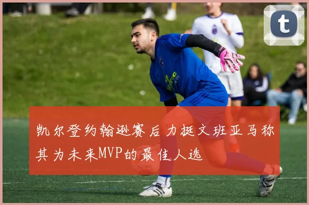 凯尔登约翰逊赛后力挺文班亚马称其为未来MVP的最佳人选