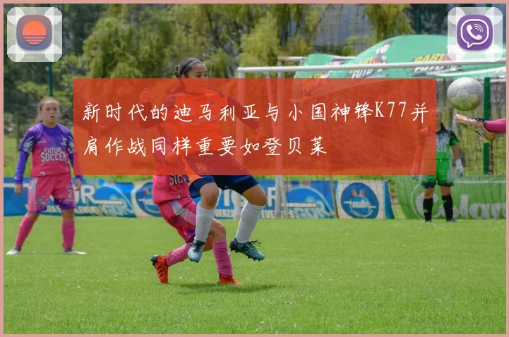 新时代的迪马利亚与小国神锋K77并肩作战同样重要如登贝莱