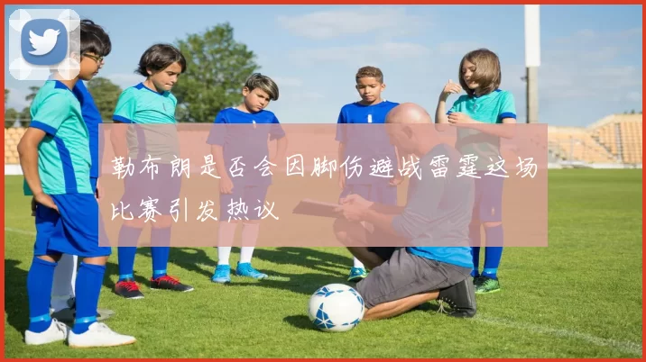 勒布朗是否会因脚伤避战雷霆这场比赛引发热议