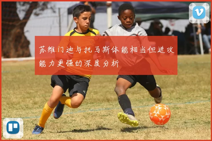 苏维门迪与托马斯体能相当但进攻能力更强的深度分析