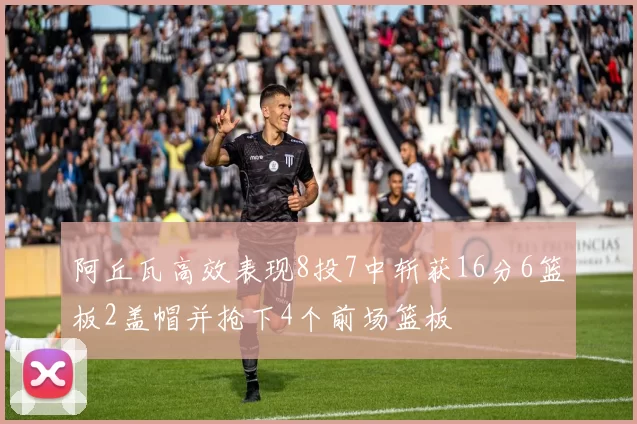 阿丘瓦高效表现8投7中斩获16分6篮板2盖帽并抢下4个前场篮板