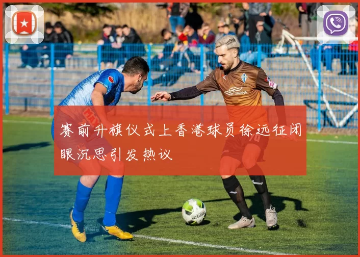 赛前升旗仪式上香港球员徐远征闭眼沉思引发热议