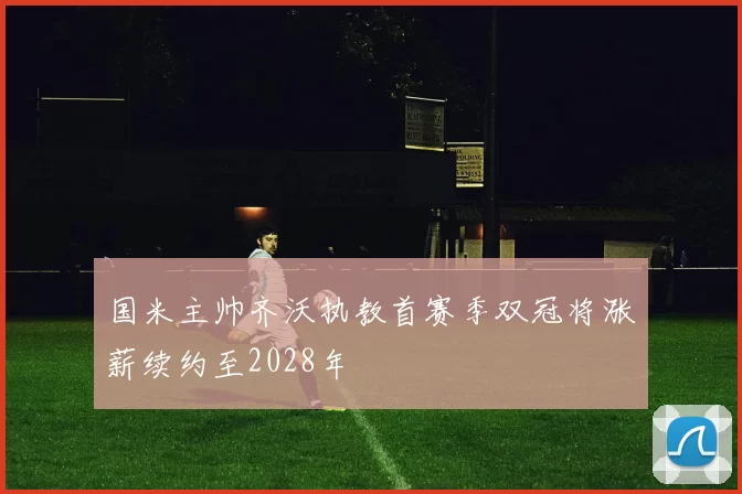 国米主帅齐沃执教首赛季双冠将涨薪续约至2028年