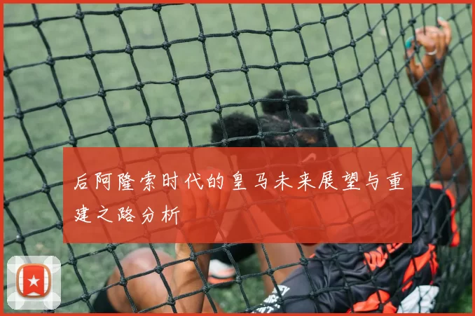 后阿隆索时代的皇马未来展望与重建之路分析